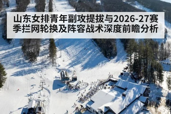 山东女排青年副攻提拔与2026-27赛季拦网轮换及阵容战术深度前瞻分析