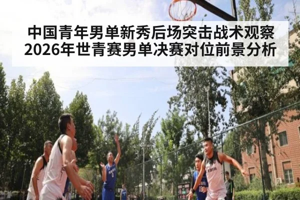 中国青年男单新秀后场突击战术观察 2026年世青赛男单决赛对位前景分析